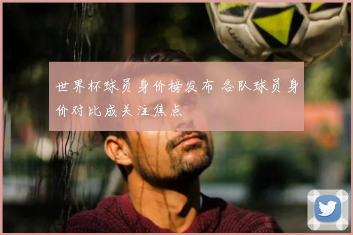 世界杯球员身价榜发布 各队球员身价对比成关注焦点