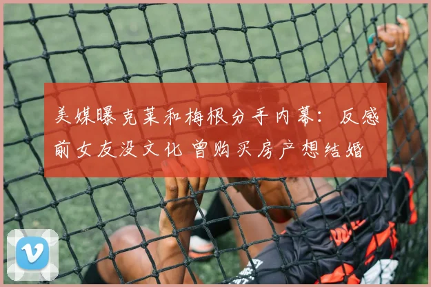 美媒曝克莱和梅根分手内幕:反感前女友没文化 曾购买房产想结婚
