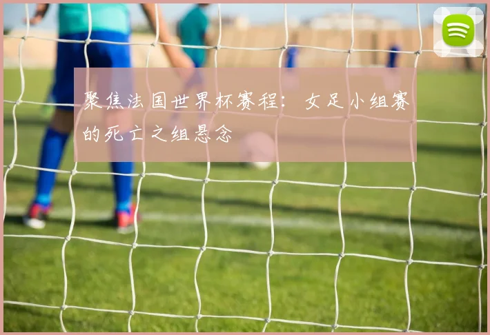 聚焦法国世界杯赛程:女足小组赛的死亡之组悬念