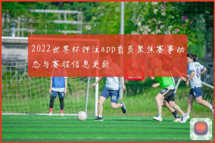 2022世界杯押注app首页聚焦赛事动态与赛程信息更新