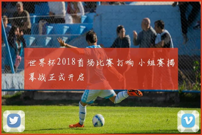 世界杯2018首场比赛打响 小组赛揭幕战正式开启