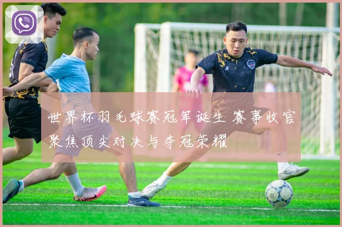 世界杯羽毛球赛冠军诞生 赛事收官聚焦顶尖对决与夺冠荣耀