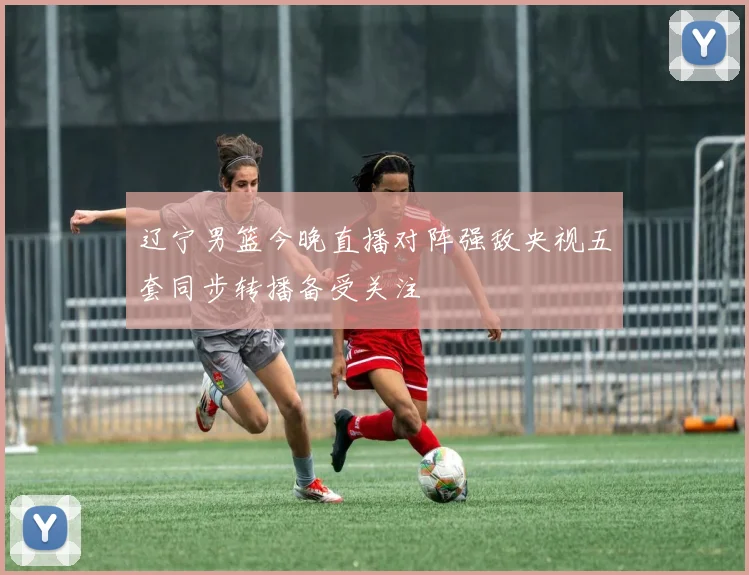 辽宁男篮今晚直播对阵强敌央视五套同步转播备受关注