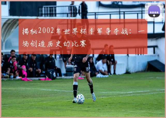 揭秘2002年世界杯季军争夺战:一场创造历史的比赛