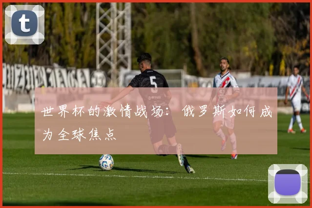 世界杯的激情战场:俄罗斯如何成为全球焦点