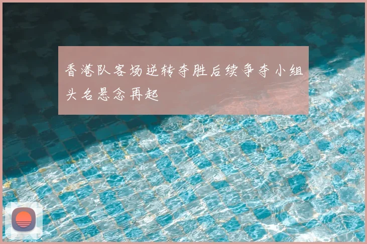 香港队客场逆转夺胜后续争夺小组头名悬念再起
