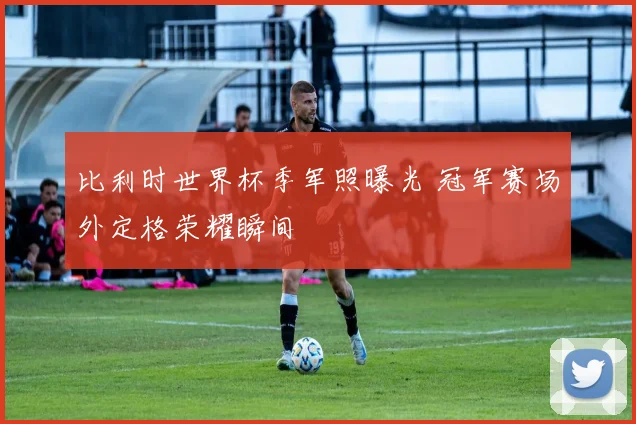 比利时世界杯季军照曝光 冠军赛场外定格荣耀瞬间