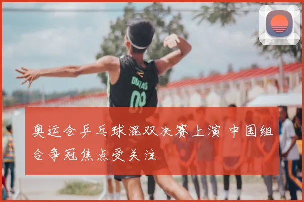 奥运会乒乓球混双决赛上演 中国组合争冠焦点受关注