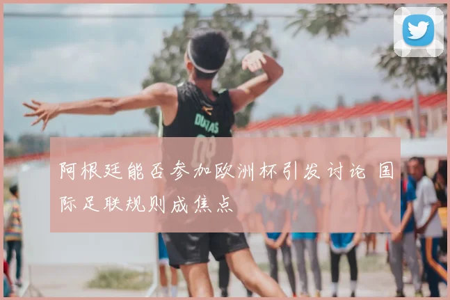 阿根廷能否参加欧洲杯引发讨论 国际足联规则成焦点