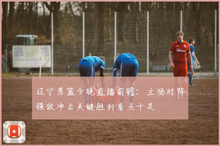 辽宁男篮今晚直播前瞻:主场对阵强敌冲击关键胜利看点十足