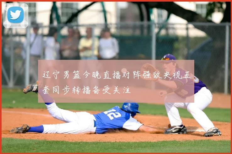 辽宁男篮今晚直播对阵强敌央视五套同步转播备受关注