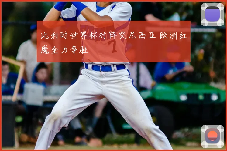 比利时世界杯对阵突尼西亚 欧洲红魔全力争胜