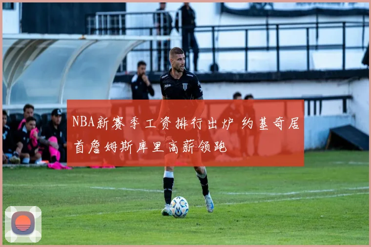 NBA新赛季工资排行出炉 约基奇居首詹姆斯库里高薪领跑