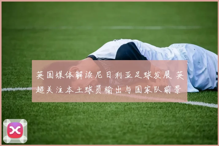 英国媒体解读尼日利亚足球发展 英超关注本土球员输出与国家队前景