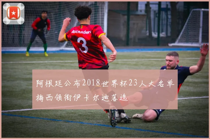 阿根廷公布2018世界杯23人大名单梅西领衔伊卡尔迪落选