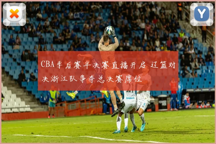 CBA季后赛半决赛直播开启 辽篮对决浙江队争夺总决赛席位