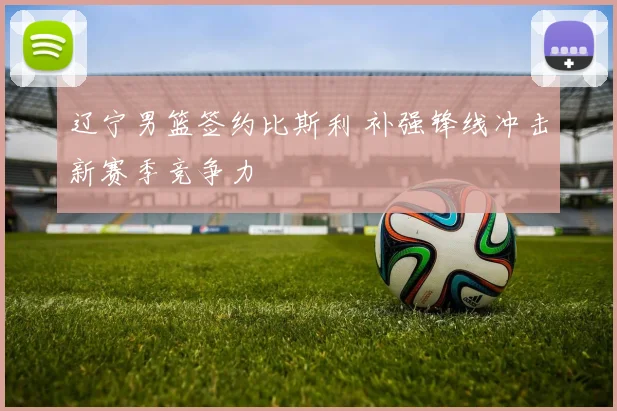 辽宁男篮签约比斯利 补强锋线冲击新赛季竞争力