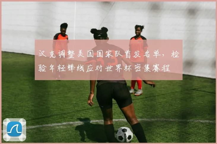 汉克调整美国国家队首发名单，检验年轻锋线应对世界杯密集赛程