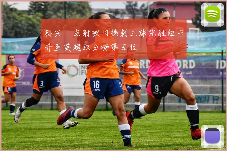 孙兴慜点射破门热刺三球完胜纽卡升至英超积分榜第五位