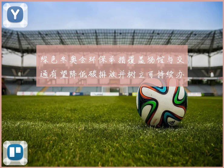 绿色冬奥会环保举措覆盖场馆与交通有望降低碳排放并树立可持续办赛标准