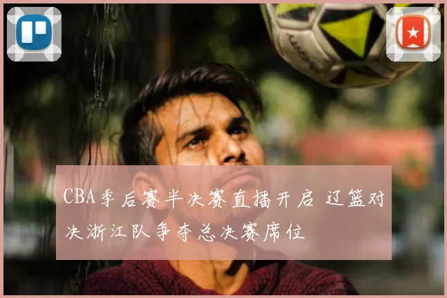 CBA季后赛半决赛直播开启 辽篮对决浙江队争夺总决赛席位