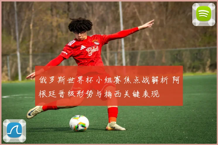 俄罗斯世界杯小组赛焦点战解析 阿根廷晋级形势与梅西关键表现