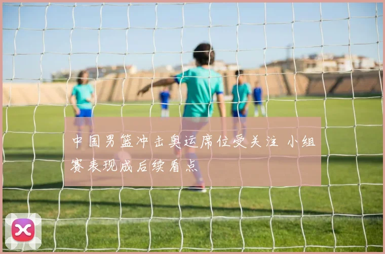 中国男篮冲击奥运席位受关注 小组赛表现成后续看点