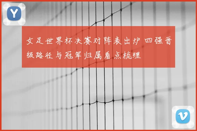 女足世界杯决赛对阵表出炉 四强晋级路径与冠军归属看点梳理