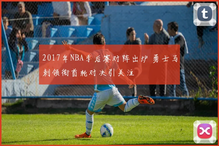 2017年NBA季后赛对阵出炉 勇士马刺领衔首轮对决引关注