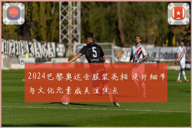 2024巴黎奥运会服装亮相 设计细节与文化元素成关注焦点