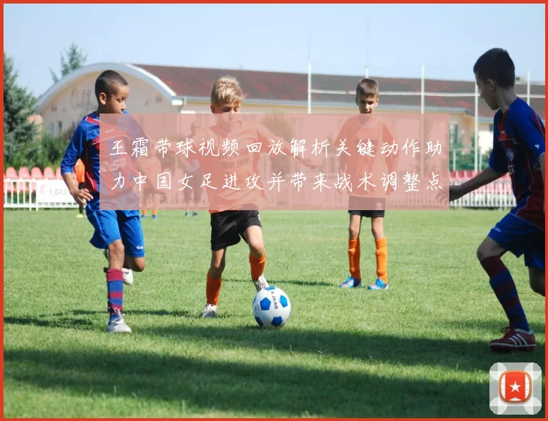 王霜带球视频回放解析关键动作助力中国女足进攻并带来战术调整点