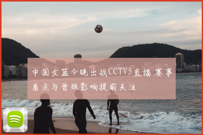 中国女篮今晚出战CCTV5直播 赛事看点与晋级影响提前关注