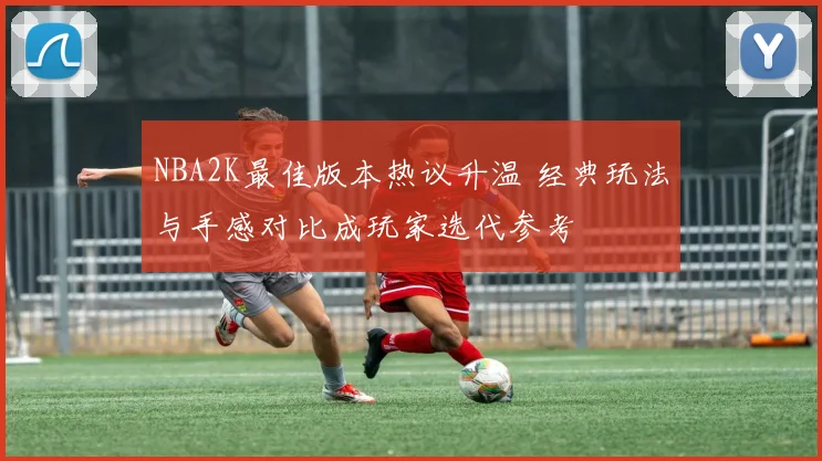 NBA2K最佳版本热议升温 经典玩法与手感对比成玩家选代参考