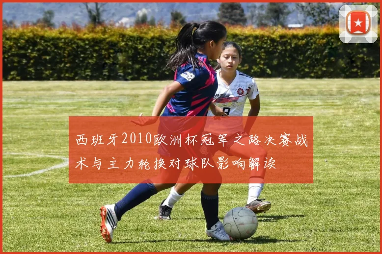 西班牙2010欧洲杯冠军之路决赛战术与主力轮换对球队影响解读