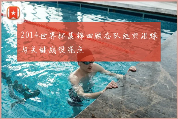 2014世界杯集锦回顾各队经典进球与关键战役亮点