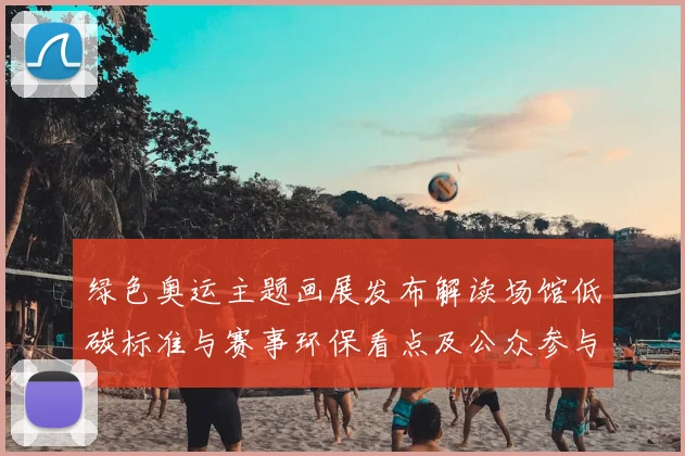 绿色奥运主题画展发布解读场馆低碳标准与赛事环保看点及公众参与路径