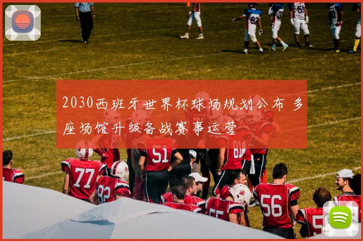 2030西班牙世界杯球场规划公布 多座场馆升级备战赛事运营