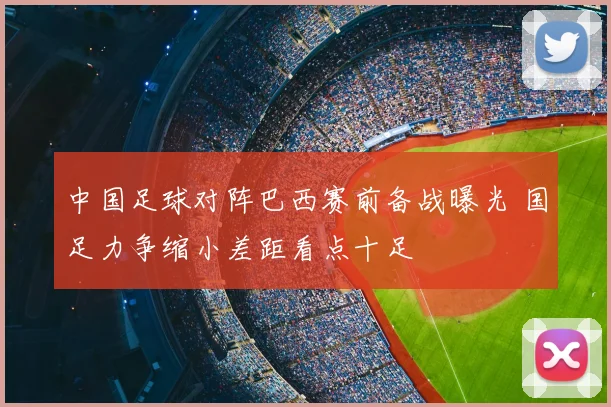 中国足球对阵巴西赛前备战曝光 国足力争缩小差距看点十足