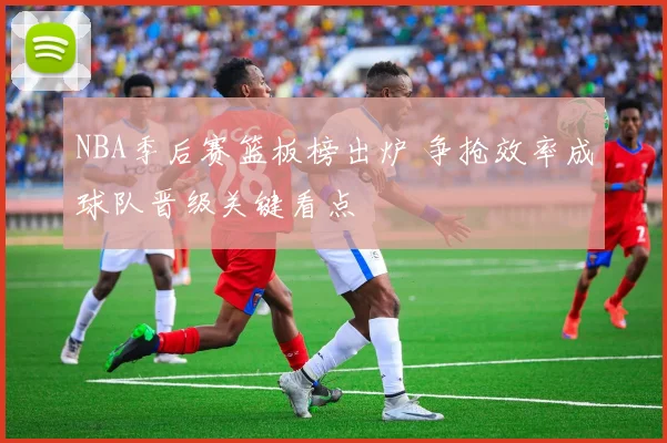 NBA季后赛篮板榜出炉 争抢效率成球队晋级关键看点