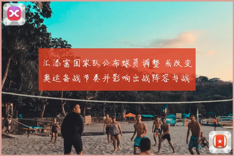 汇添富国家队公布球员调整 或改变奥运备战节奏并影响出战阵容与战术看点