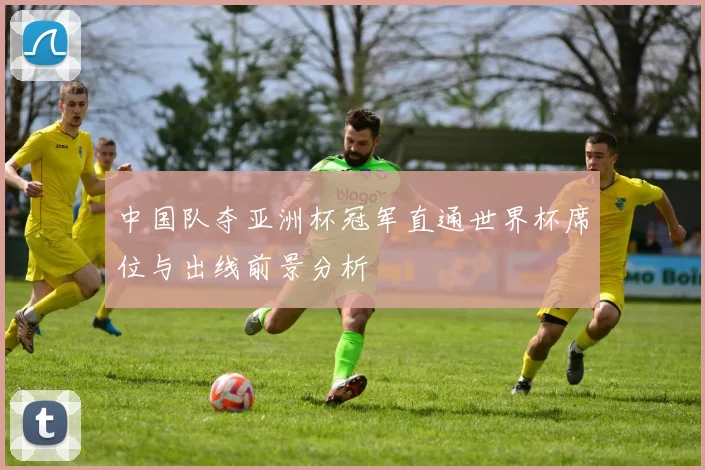 中国队夺亚洲杯冠军直通世界杯席位与出线前景分析