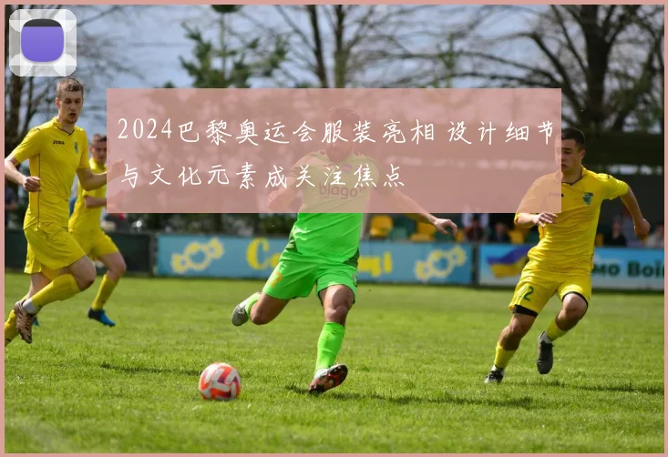 2024巴黎奥运会服装亮相 设计细节与文化元素成关注焦点