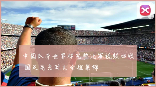 中国队夺世界杯完整比赛视频回顾 国足高光时刻全程集锦