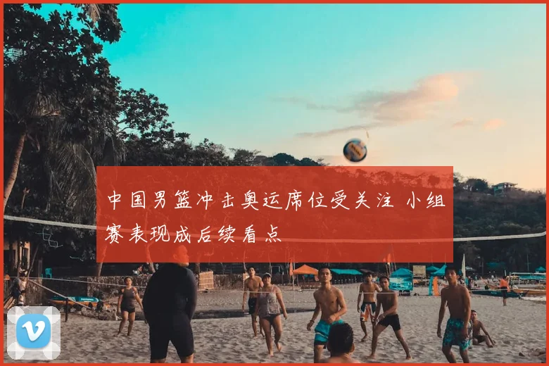 中国男篮冲击奥运席位受关注 小组赛表现成后续看点
