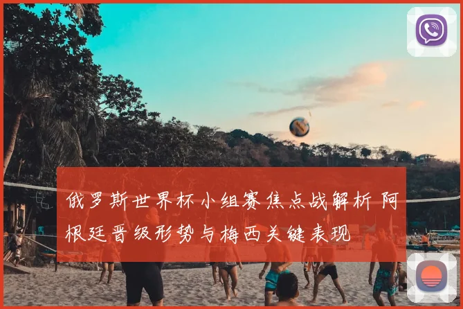 俄罗斯世界杯小组赛焦点战解析 阿根廷晋级形势与梅西关键表现
